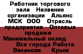 Работник торгового зала › Название организации ­ Альянс-МСК, ООО › Отрасль предприятия ­ Оптовые продажи › Минимальный оклад ­ 25 000 - Все города Работа » Вакансии   . Крым,Бахчисарай